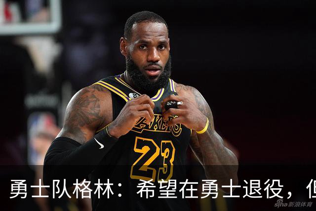 勇士队格林：希望在勇士退役，但我毕竟不是库里，没有库里的优待